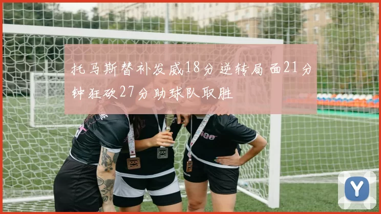 托马斯替补发威18分逆转局面21分钟狂砍27分助球队取胜