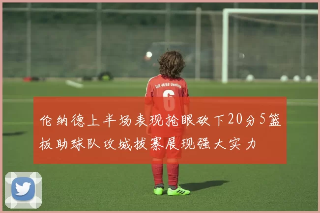 伦纳德上半场表现抢眼砍下20分5篮板助球队攻城拔寨展现强大实力