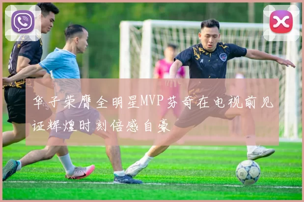 华子荣膺全明星MVP芬奇在电视前见证辉煌时刻倍感自豪