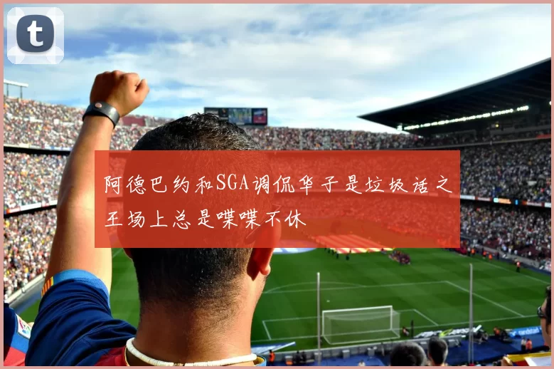 阿德巴约和SGA调侃华子是垃圾话之王场上总是喋喋不休